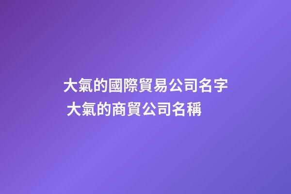 大氣的國際貿易公司名字 大氣的商貿公司名稱-第1張-公司起名-玄機派